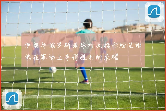 伊朗与俄罗斯排球对决精彩纷呈谁能在赛场上夺得胜利的荣耀