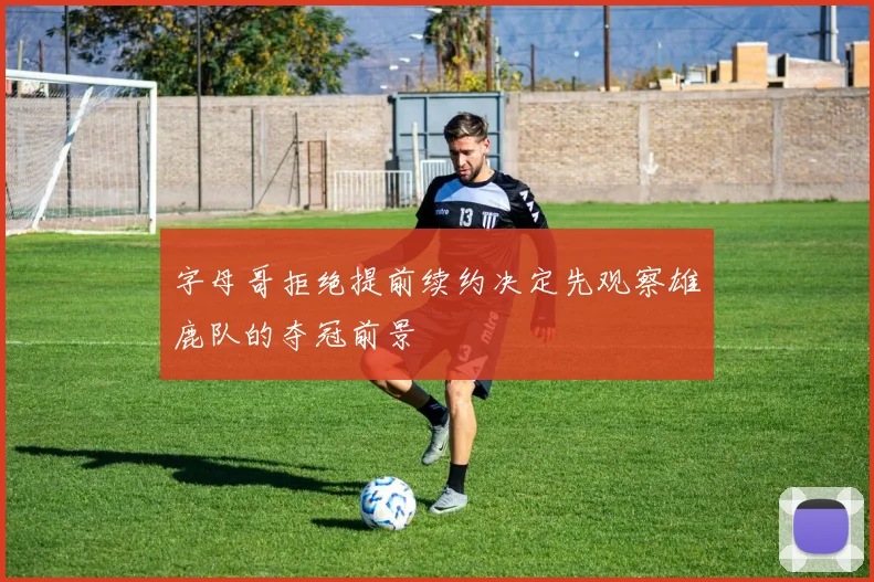 字母哥拒绝提前续约决定先观察雄鹿队的夺冠前景