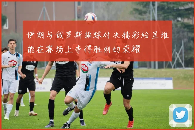 伊朗与俄罗斯排球对决精彩纷呈谁能在赛场上夺得胜利的荣耀