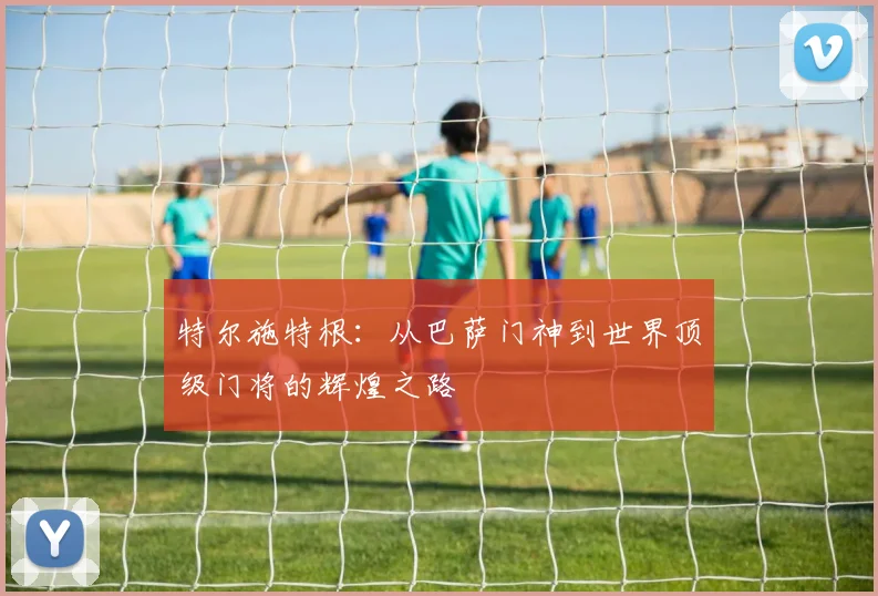 特尔施特根：从巴萨门神到世界顶级门将的辉煌之路
