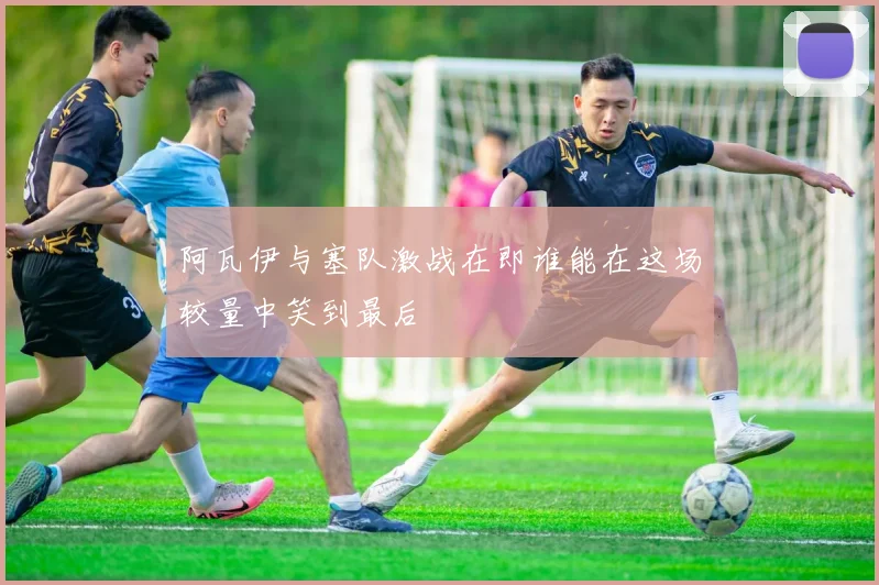 阿瓦伊与塞队激战在即谁能在这场较量中笑到最后