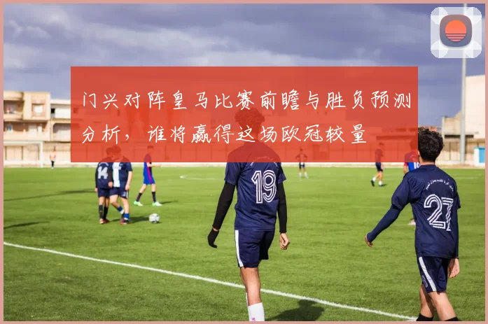 门兴对阵皇马比赛前瞻与胜负预测分析，谁将赢得这场欧冠较量