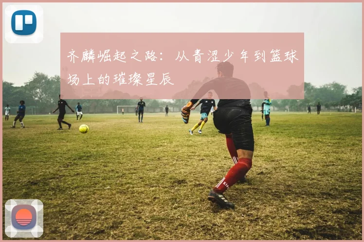 齐麟崛起之路：从青涩少年到篮球场上的璀璨星辰