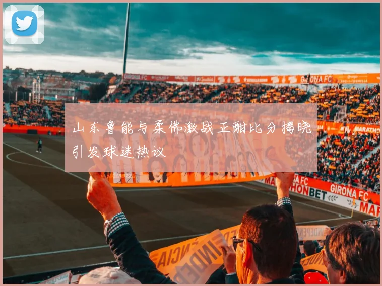 山东鲁能与柔佛激战正酣比分揭晓引发球迷热议