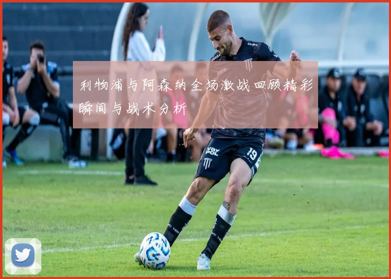 利物浦与阿森纳全场激战回顾精彩瞬间与战术分析