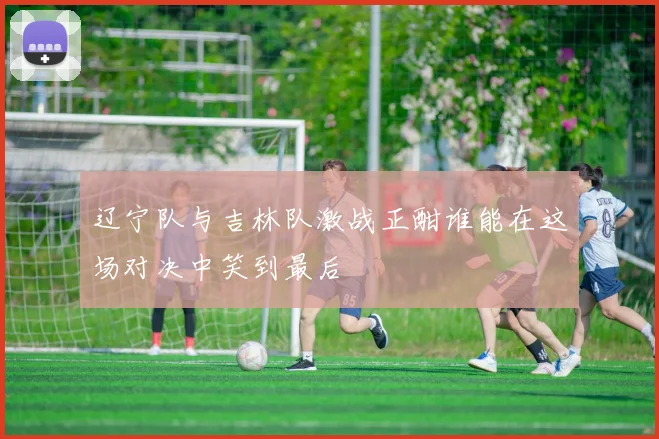 辽宁队与吉林队激战正酣谁能在这场对决中笑到最后