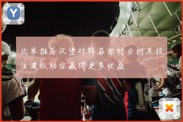 北单推荐汉堡对阵菲尔特分析及投注建议助你赢得更多收益