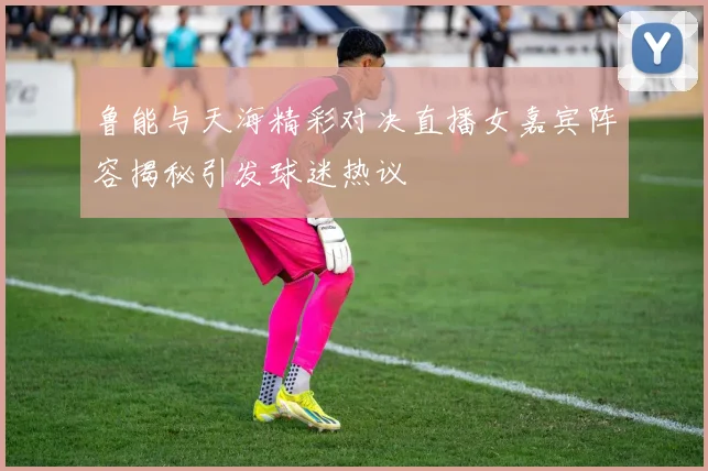 鲁能与天海精彩对决直播女嘉宾阵容揭秘引发球迷热议